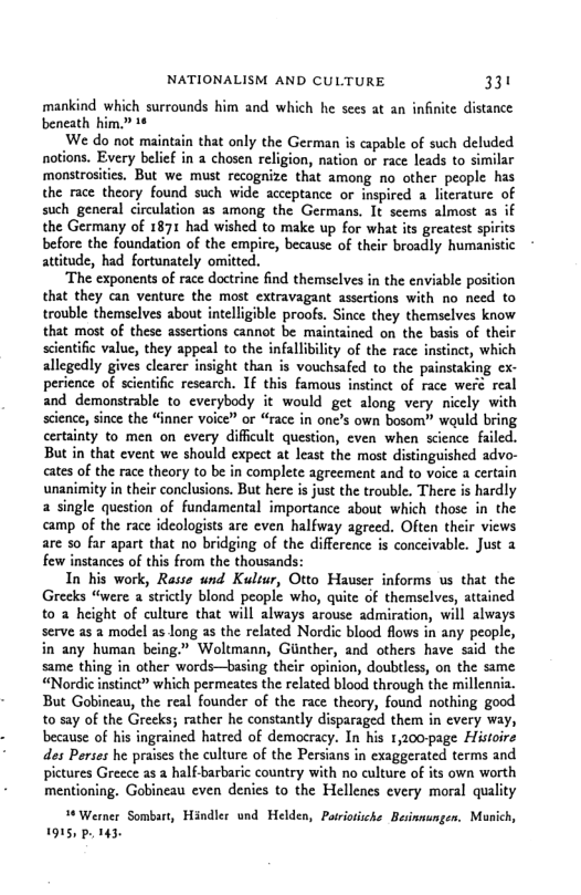 NATIONALISM AND CULTURE 33 mankind which surrounds him and which he sees at an infinite distance beneath him.” 16 We do not maintain that only the German is capable of such deluded notions. Every belief in a chosen religion, nation or race leads to similar monstrosites, But we must recognize that among no other people has the race theory found such wide acceptance or inspired a literature of such general circulation as among the Germans. It seems almost as the Germany of 1871 had wished to make up for what its greatest spi before the foundation of the empire, because of their broadly humanistic attitude, had fortunately omited. ‘The exponents of race doctrine find themsclves in the enviable position that they can venture the most extravagant assertions with no need to trouble themselves about intelligible proofs. Since they themselves know that most of these assertions cannot be maintained on the basis of their scientific value, they appeal to the infallibility of the race instinct, which allegedly gives clearer insight than is vouchsafed to the painstaking cx- perience of scientific research. IF this famous instinct of race weré real and demonstrable to everybody it would get along very nicely with ence, since the “Gnner voice” or “race in one’s own bosom” would bring certainty to men on every diffcult question, even when science failed. But in that event we should expect at least the most distinguished advo- cates of the race theory to be in complete agreement and to voice a certain unanimity in their conclusions. But here is just the trouble. There is hardly a single question of fundamental importance about which those in the camp of the race ideologists are even halfway agreed. Often their views are so far apart that no bridging of the difference is conceivable. Just few instances of this from the thousands: In his work, Rasse und Kultur, Otto Hauser informs us that the Greeks “were a strictly blond people who, quite of themselves, attained to 2 height of culture that will always arouse admiration, will always serve as a model as long as the related Nordic blood flows in any people, in any human being.” Woltmann, Giinther, and others have said the same thing in other words—basing their opinion, doubtless, on the same “Nordi instinet” which permeates the related blood through the millennia. But Gobineau, the real founder of the race theory, found nothing good to say of the Greeks; rather he constantly disparaged them in every way, because of his ingrained hatred of democracy. In his 1,200-page Histoire des Perses he praises the culture of the Persians in exaggerated terms and pictures Greece 25 2 halfbarbaric country with no culture of its own worth mentioning. Gobincau even denies to the Hellenes every moral quality Werner Sombart, Hindler und Helden, Patriotiche Besinmungen, Munich, 1915, p. 143